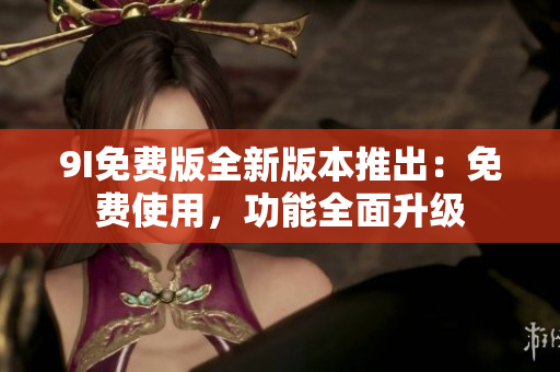 9I免费版全新版本推出：免费使用，功能全面升级