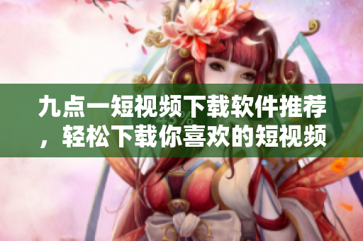 九点一短视频下载软件推荐，轻松下载你喜欢的短视频