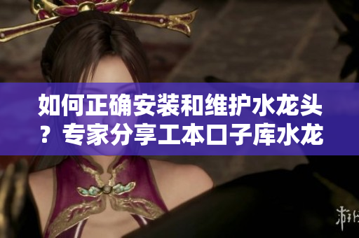 如何正确安装和维护水龙头？专家分享工本口子库水龙头的使用技巧和保养方法