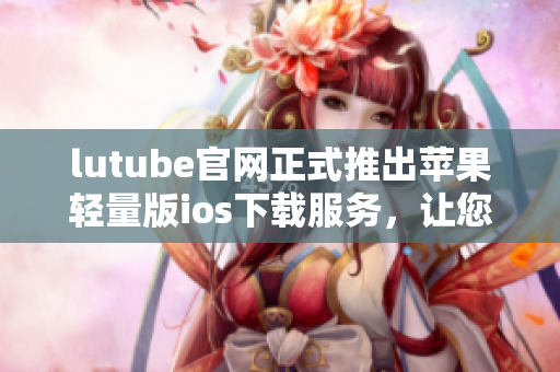 lutube官网正式推出苹果轻量版ios下载服务，让您畅享视频乐趣