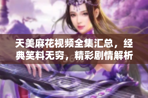 天美麻花视频全集汇总，经典笑料无穷，精彩剧情解析