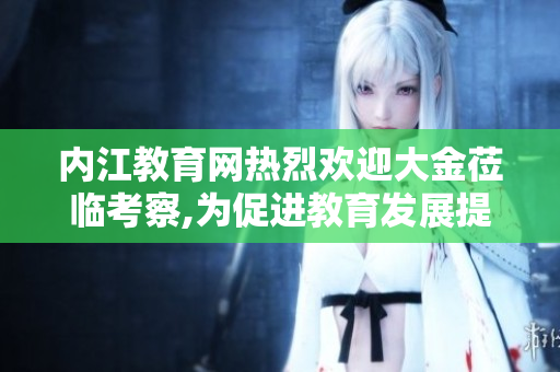内江教育网热烈欢迎大金莅临考察,为促进教育发展提供宝贵经验