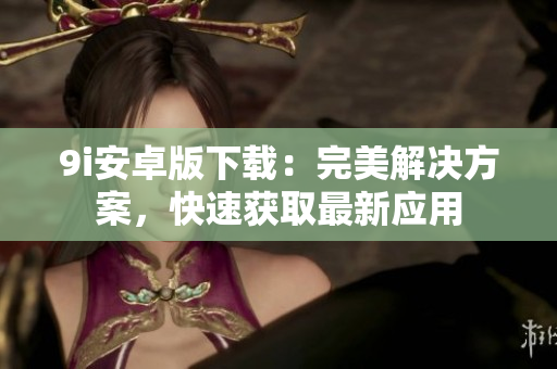 9i安卓版下载：完美解决方案，快速获取最新应用