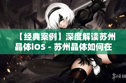 【经典案例】深度解读苏州晶体iOS - 苏州晶体如何在MBA智库中实现颠覆性突破