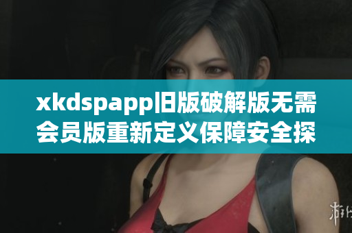 xkdspapp旧版破解版无需会员版重新定义保障安全探索