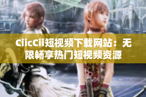 CiicCii短视频下载网站：无限畅享热门短视频资源