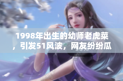 1998年出生的幼师老虎菜，引发51风波，网友纷纷瓜果。