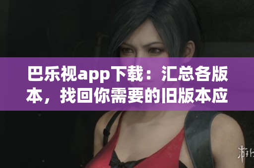 巴乐视app下载：汇总各版本，找回你需要的旧版本应用