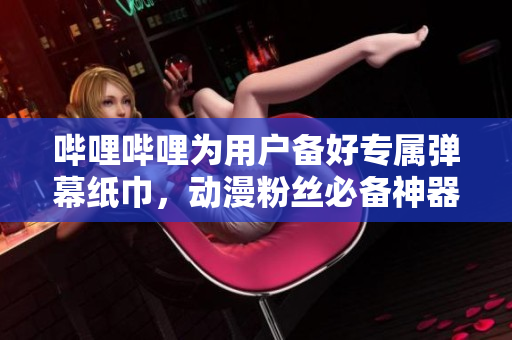 哔哩哔哩为用户备好专属弹幕纸巾，动漫粉丝必备神器