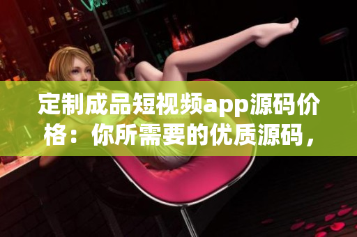 定制成品短视频app源码价格：你所需要的优质源码，定制级别服务