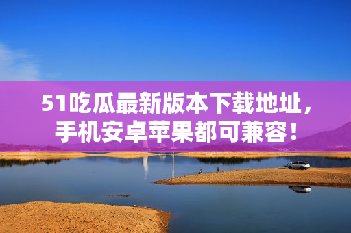51吃瓜最新版本下载地址，手机安卓苹果都可兼容！