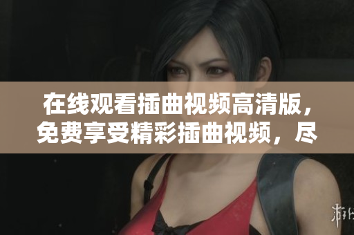 在线观看插曲视频高清版，免费享受精彩插曲视频，尽情欣赏喜爱的视频插曲，海量视频资源免费观看