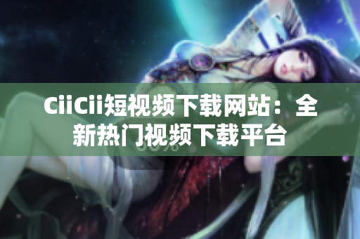 CiiCii短视频下载网站：全新热门视频下载平台
