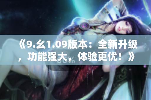 《9.幺1.09版本：全新升级，功能强大，体验更优！》
