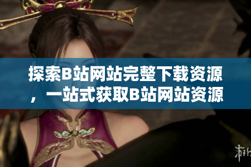 探索B站网站完整下载资源，一站式获取B站网站资源攻略和工具集合