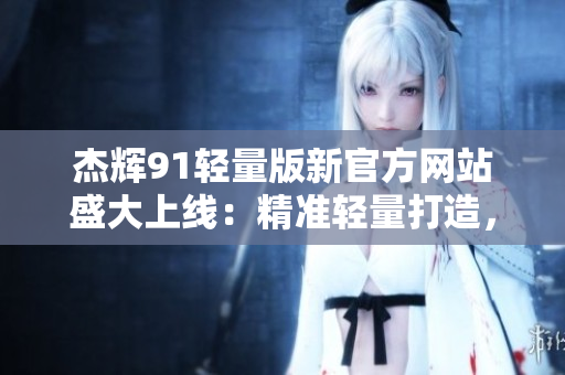 杰辉91轻量版新官方网站盛大上线：精准轻量打造，为您提供更优质的服务与产品