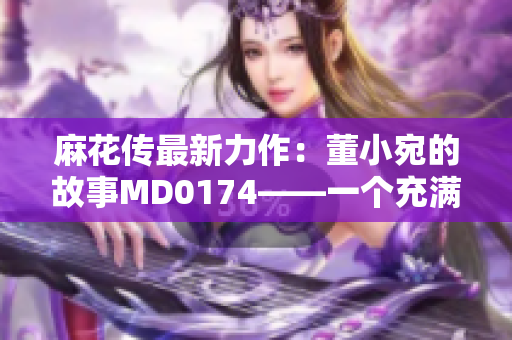 麻花传最新力作：董小宛的故事MD0174——一个充满情感和魅力的故事