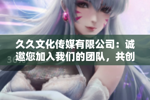 久久文化传媒有限公司：诚邀您加入我们的团队，共创美好职业生涯