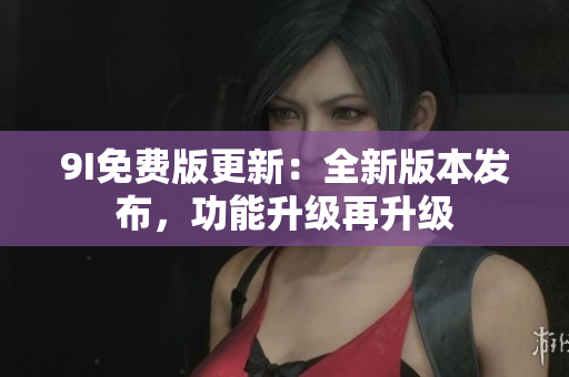 9I免费版更新：全新版本发布，功能升级再升级