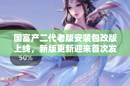 国富产二代老版安装包改版上线，新版更新迎来首次发布，详细介绍与使用攻略全面解析