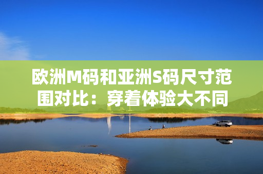 欧洲M码和亚洲S码尺寸范围对比：穿着体验大不同