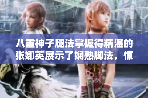 八重神子腿法掌握得精湛的张娜英展示了娴熟脚法，惊艳全场