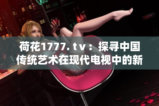 荷花1777. tⅴ：探寻中国传统艺术在现代电视中的新表达