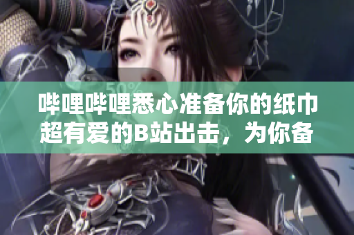 哔哩哔哩悉心准备你的纸巾超有爱的B站出击，为你备好纸巾!