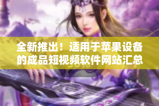 全新推出！适用于苹果设备的成品短视频软件网站汇总，一网打尽，快速找到你所需的应用！