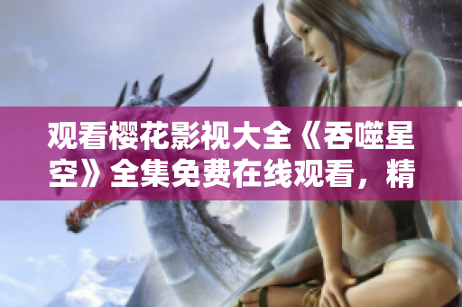 观看樱花影视大全《吞噬星空》全集免费在线观看，精彩剧集尽在手指间