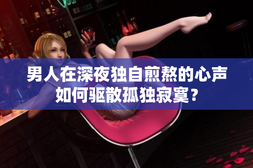 男人在深夜独自煎熬的心声如何驱散孤独寂寞？