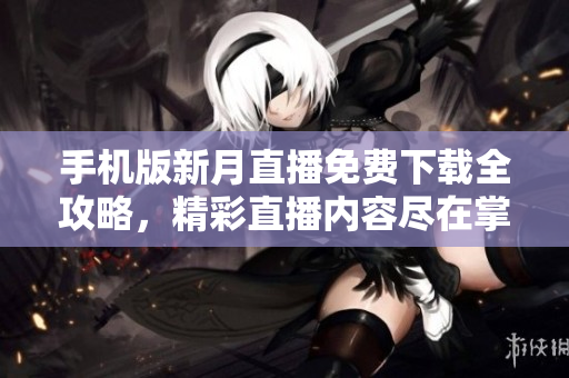手机版新月直播免费下载全攻略，精彩直播内容尽在掌握，轻松开启观看新体验