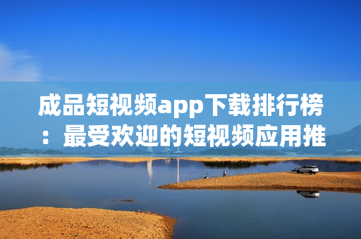成品短视频app下载排行榜：最受欢迎的短视频应用推荐