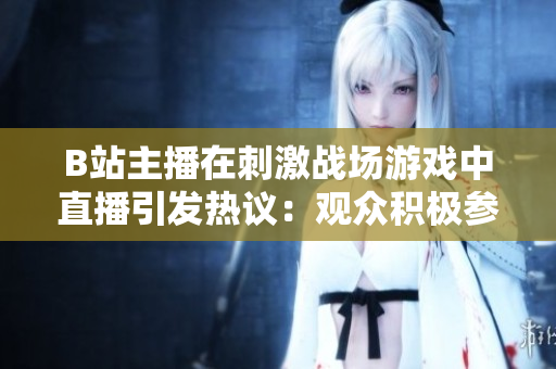 B站主播在刺激战场游戏中直播引发热议：观众积极参与或者道德争议？