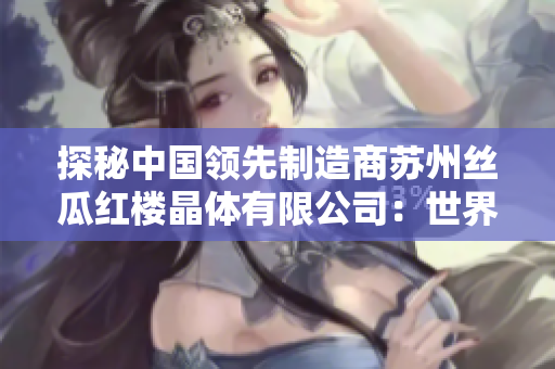 探秘中国领先制造商苏州丝瓜红楼晶体有限公司：世界级晶体技术引领者