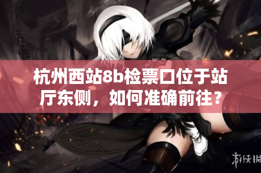 杭州西站8b检票口位于站厅东侧，如何准确前往？