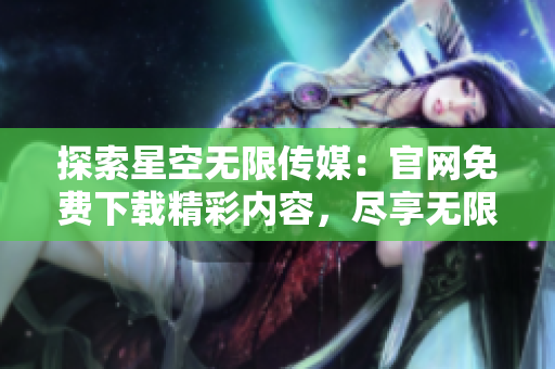 探索星空无限传媒：官网免费下载精彩内容，尽享无限乐趣