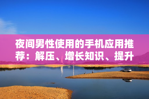 夜间男性使用的手机应用推荐：解压、增长知识、提升生活品质