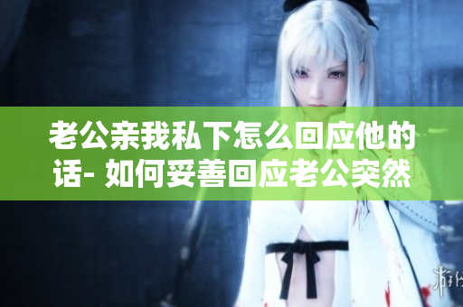 老公亲我私下怎么回应他的话- 如何妥善回应老公突然亲吻的举动