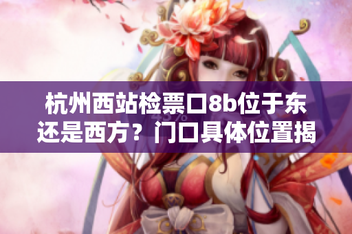 杭州西站检票口8b位于东还是西方？门口具体位置揭秘