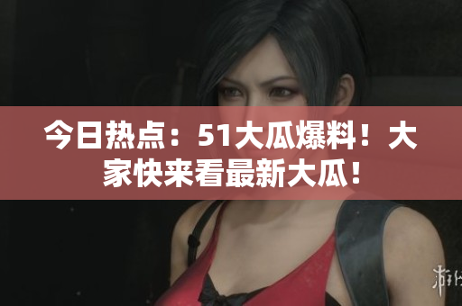 今日热点：51大瓜爆料！大家快来看最新大瓜！