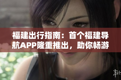 福建出行指南：首个福建导航APP隆重推出，助你畅游魅力福建