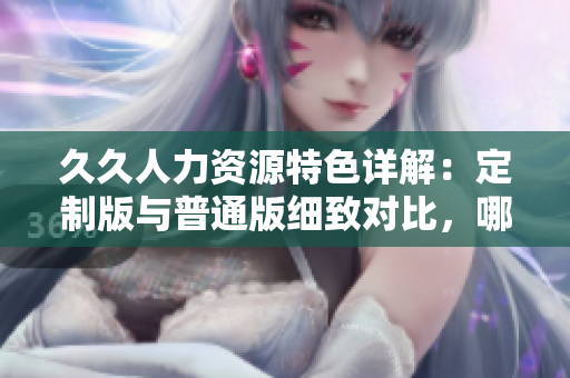 久久人力资源特色详解：定制版与普通版细致对比，哪一个更适合你的企业？