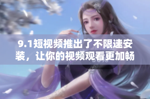 9.1短视频推出了不限速安装，让你的视频观看更加畅快