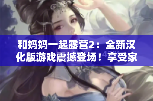 和妈妈一起露营2：全新汉化版游戏震撼登场！享受家人亲情时光，探索大自然乐趣，开启全新冒险之旅！