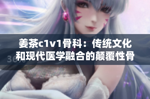 姜茶c1v1骨科：传统文化和现代医学融合的颠覆性骨科疗法