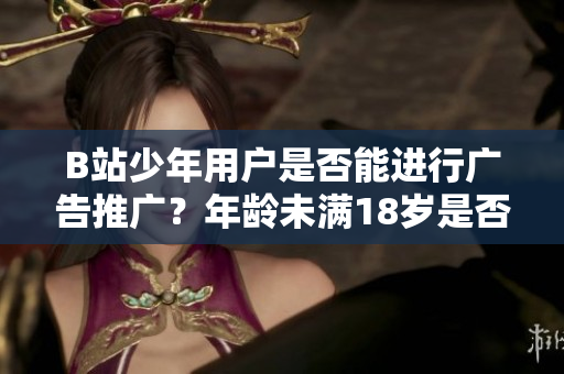 B站少年用户是否能进行广告推广？年龄未满18岁是否合法？