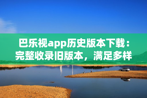 巴乐视app历史版本下载：完整收录旧版本，满足多样需求