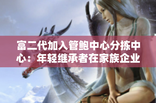 富二代加入管鲍中心分拣中心：年轻继承者在家族企业中展现才华