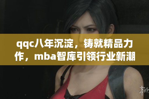 qqc八年沉淀，铸就精品力作，mba智库引领行业新潮，汇聚顶尖智慧